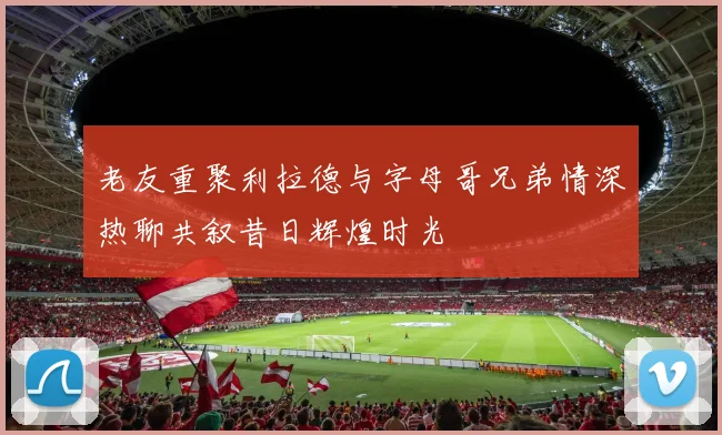 老友重聚利拉德与字母哥兄弟情深热聊共叙昔日辉煌时光