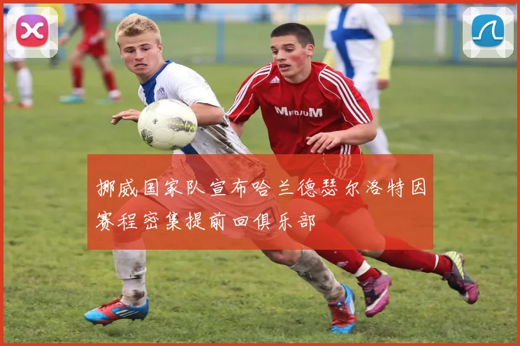挪威国家队宣布哈兰德瑟尔洛特因赛程密集提前回俱乐部