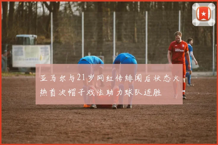 亚马尔与21岁网红传绯闻后状态火热首次帽子戏法助力球队连胜