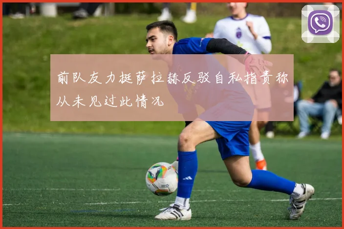 前队友力挺萨拉赫反驳自私指责称从未见过此情况