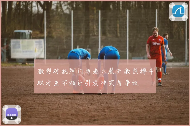 激烈对抗阿门与老六展开激烈搏斗双方互不相让引发冲突与争议