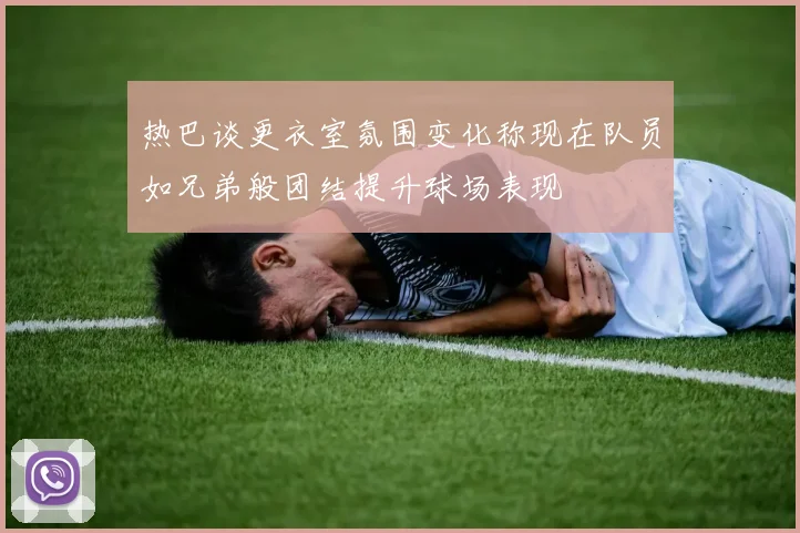 热巴谈更衣室氛围变化称现在队员如兄弟般团结提升球场表现