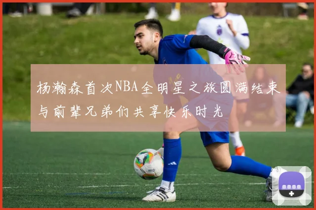 杨瀚森首次NBA全明星之旅圆满结束与前辈兄弟们共享快乐时光