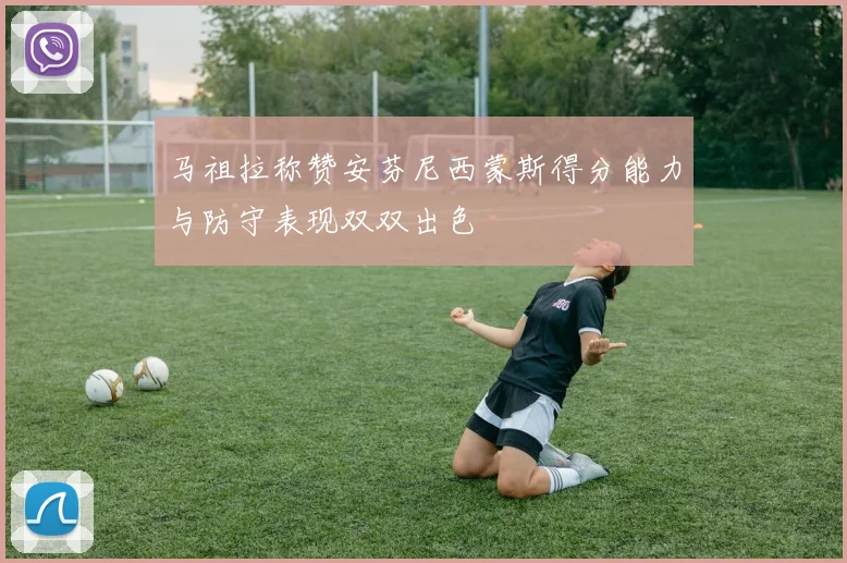 马祖拉称赞安芬尼西蒙斯得分能力与防守表现双双出色