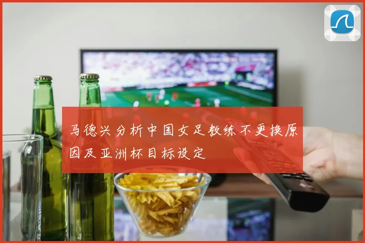 马德兴分析中国女足教练不更换原因及亚洲杯目标设定