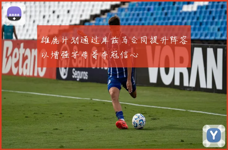雄鹿计划通过库兹马合同提升阵容以增强字母哥夺冠信心