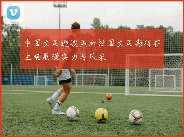 中国女足迎战孟加拉国女足期待在主场展现实力与风采