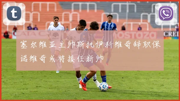 塞尔维亚主帅斯托伊科维奇辞职保诺维奇或将接任新帅