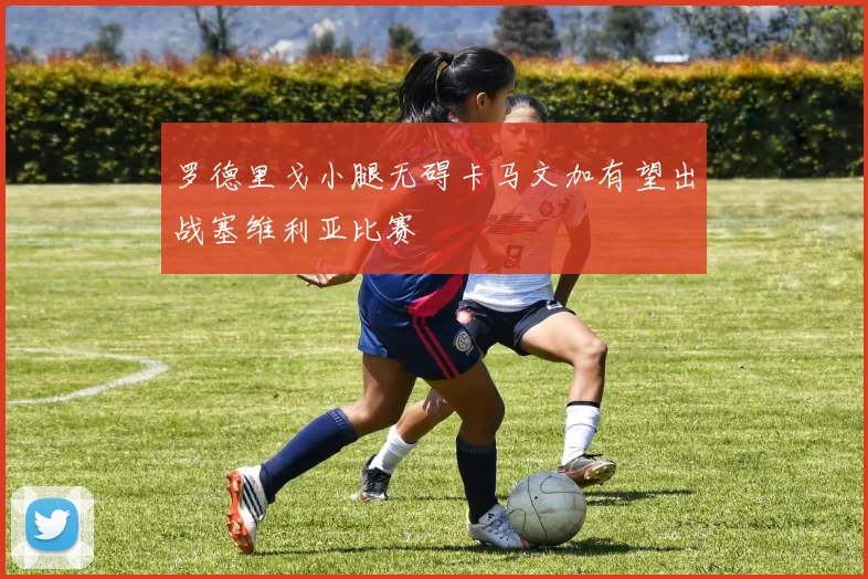 罗德里戈小腿无碍卡马文加有望出战塞维利亚比赛