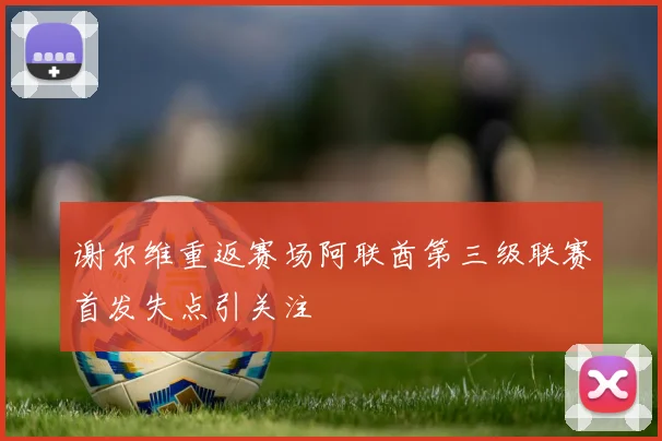 谢尔维重返赛场阿联酋第三级联赛首发失点引关注