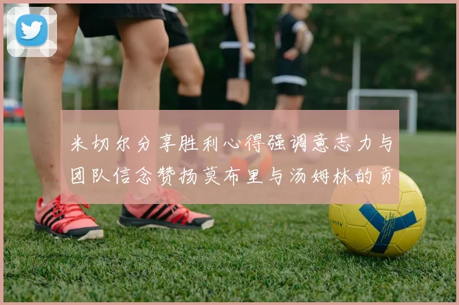 米切尔分享胜利心得强调意志力与团队信念赞扬莫布里与汤姆林的贡献