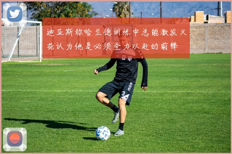 迪亚斯称哈兰德训练中总能激发火花认为他是必须全力以赴的前锋