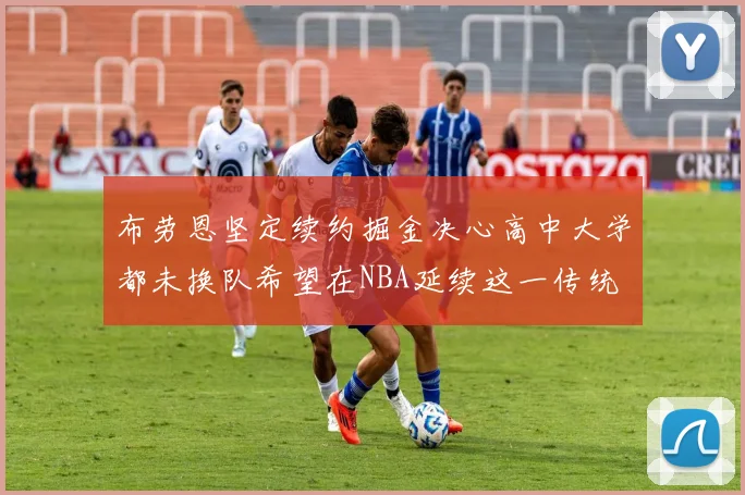布劳恩坚定续约掘金决心高中大学都未换队希望在NBA延续这一传统