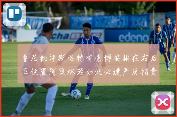 鲁尼批评斯洛特将索博安排在右后卫位置阿莫林若如此必遭严厉指责