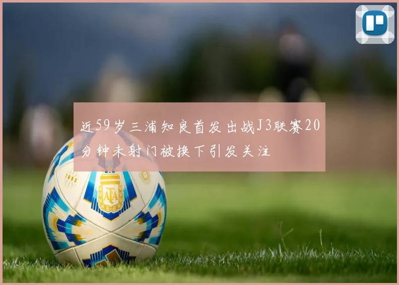 近59岁三浦知良首发出战J3联赛20分钟未射门被换下引发关注