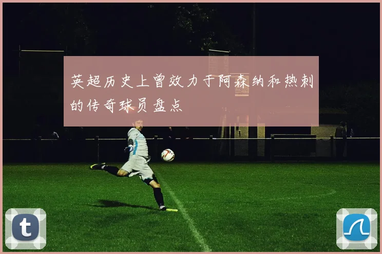 英超历史上曾效力于阿森纳和热刺的传奇球员盘点